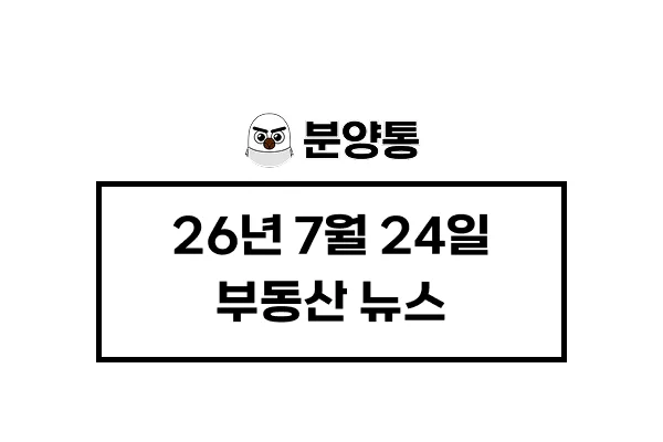 [26년7월24일] 부동산 뉴스